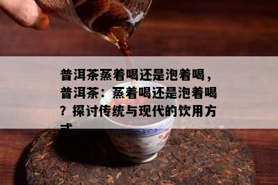 普洱茶蒸着喝还是泡着喝，普洱茶：蒸着喝还是泡着喝？探讨传统与现代的饮用方式