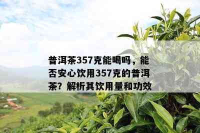 普洱茶357克能喝吗，能否安心饮用357克的普洱茶？解析其饮用量和功效