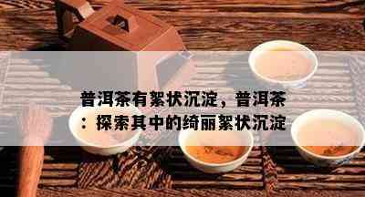 普洱茶有絮状沉淀，普洱茶：探索其中的绮丽絮状沉淀