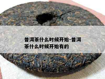 普洱茶什么时候开始-普洱茶什么时候开始有的