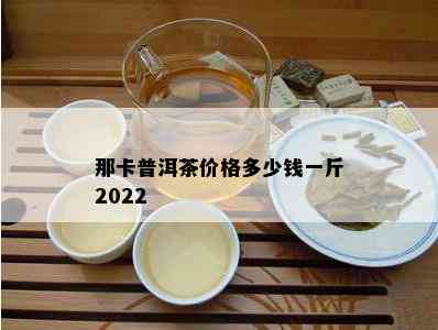 那卡普洱茶价格多少钱一斤2022