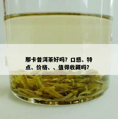 那卡普洱茶好吗？口感、特点、价格、、值得收藏吗？