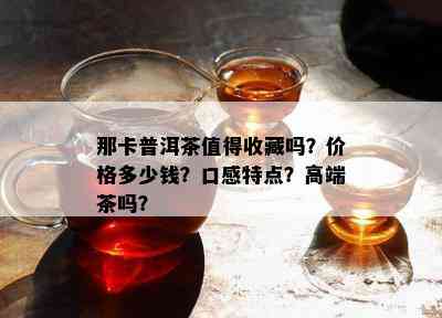 那卡普洱茶值得收藏吗？价格多少钱？口感特点？高端茶吗？