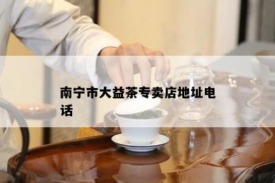 南宁市大益茶专卖店地址电话