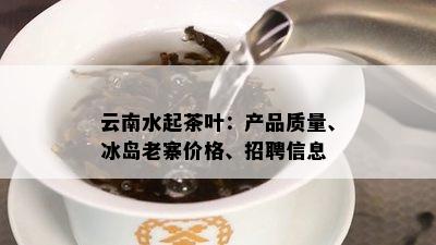 云南水起茶叶：产品质量、冰岛老寨价格、招聘信息