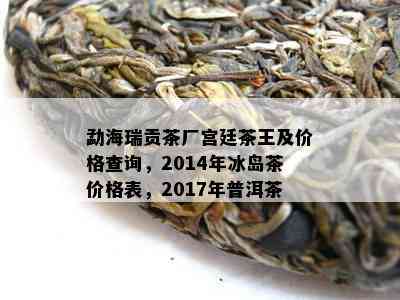 勐海瑞贡茶厂宫廷茶王及价格查询，2014年冰岛茶价格表，2017年普洱茶