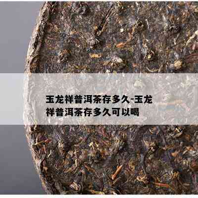 玉龙祥普洱茶存多久-玉龙祥普洱茶存多久可以喝