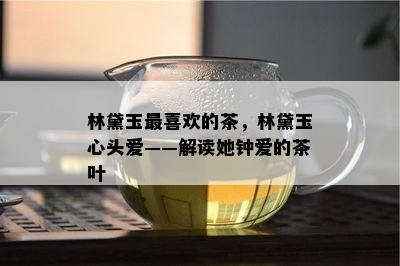 林黛玉最喜欢的茶，林黛玉心头爱——解读她钟爱的茶叶