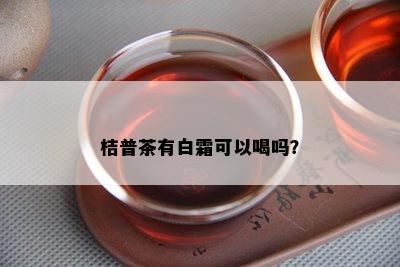 桔普茶有白霜可以喝吗？