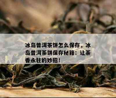 冰岛普洱茶饼怎么保存，冰岛普洱茶饼保存秘籍：让茶香永驻的妙招！