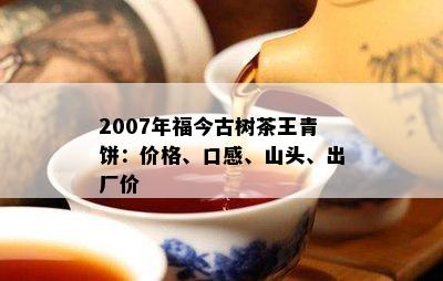 2007年福今古树茶王青饼：价格、口感、山头、出厂价