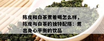 陈皮和白茶煮着喝怎么样，陈皮与白茶的独特配搭：煮出身心平衡的饮品