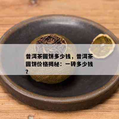 普洱茶圆饼多少钱，普洱茶圆饼价格揭秘：一砖多少钱？