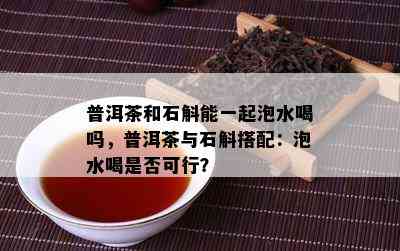 普洱茶和石斛能一起泡水喝吗，普洱茶与石斛搭配：泡水喝是否可行？