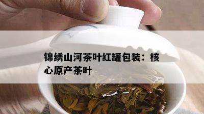 锦绣山河茶叶红罐包装：核心原产茶叶