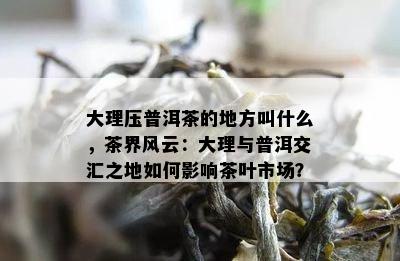 大理压普洱茶的地方叫什么，茶界风云：大理与普洱交汇之地如何影响茶叶市场？