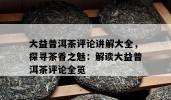 大益普洱茶评论讲解大全，探寻茶香之魅：解读大益普洱茶评论全览