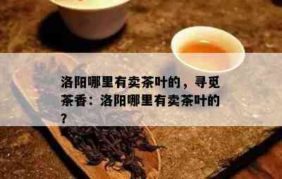 洛阳哪里有卖茶叶的，寻觅茶香：洛阳哪里有卖茶叶的？