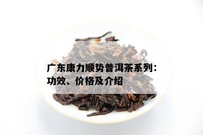 广东康力顺势普洱茶系列：功效、价格及介绍