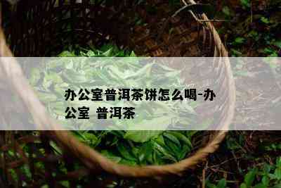 办公室普洱茶饼怎么喝-办公室 普洱茶