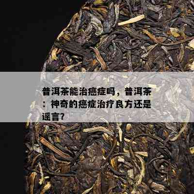 普洱茶能治癌症吗，普洱茶：神奇的癌症治疗良方还是谣言？