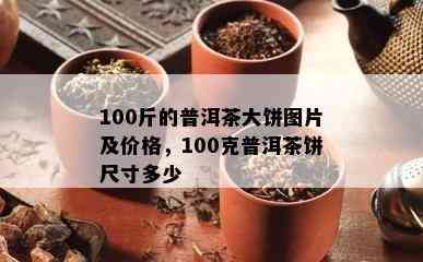 100斤的普洱茶大饼图片及价格，100克普洱茶饼尺寸多少