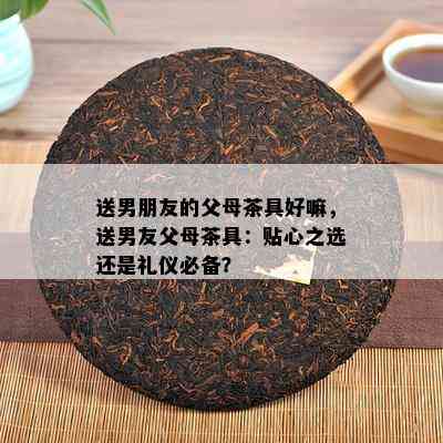 送男朋友的父母茶具好嘛，送男友父母茶具：贴心之选还是礼仪必备？