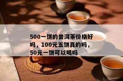 500一饼的普洱茶价格好吗，100元五饼真的吗，50元一饼可以喝吗