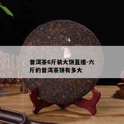 普洱茶6斤装大饼直播-六斤的普洱茶饼有多大