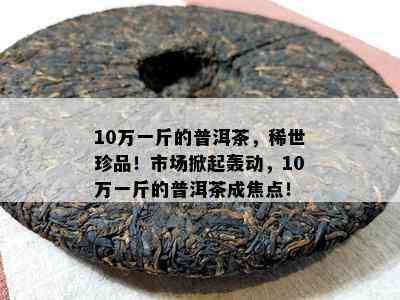 10万一斤的普洱茶，稀世珍品！市场掀起轰动，10万一斤的普洱茶成焦点！