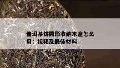 普洱茶饼圆形收纳木盒怎么用：视频及更佳材料