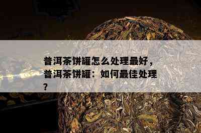 普洱茶饼罐怎么处理更好，普洱茶饼罐：如何更佳处理？