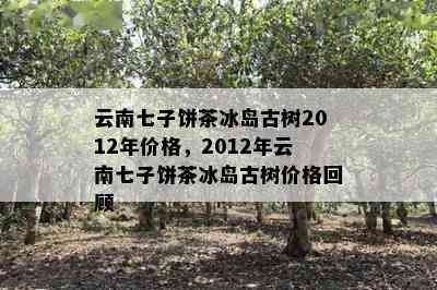 云南七子饼茶冰岛古树2012年价格，2012年云南七子饼茶冰岛古树价格回顾