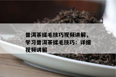 普洱茶揉毛技巧视频讲解，学习普洱茶揉毛技巧：详细视频讲解