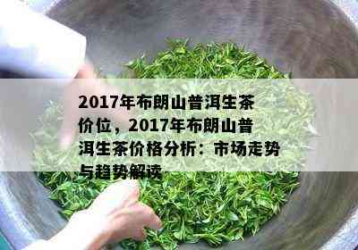 2017年布朗山普洱生茶价位，2017年布朗山普洱生茶价格分析：市场走势与趋势解读