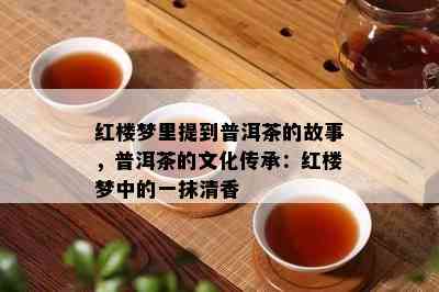 红楼梦里提到普洱茶的故事，普洱茶的文化传承：红楼梦中的一抹清香