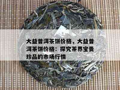 大益普洱茶饼价格，大益普洱茶饼价格：探究茶界宝贵珍品的市场行情