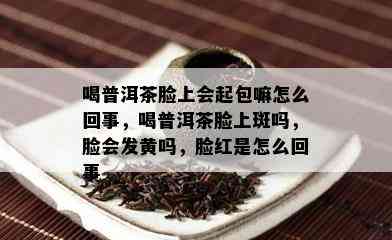 喝普洱茶脸上会起包嘛怎么回事，喝普洱茶脸上斑吗，脸会发黄吗，脸红是怎么回事