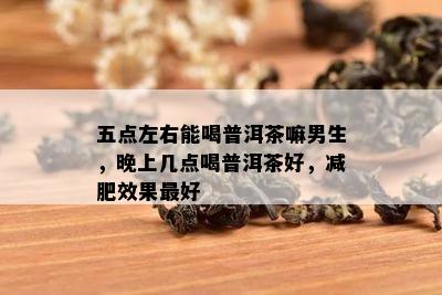 五点左右能喝普洱茶嘛男生，晚上几点喝普洱茶好，减肥效果更好