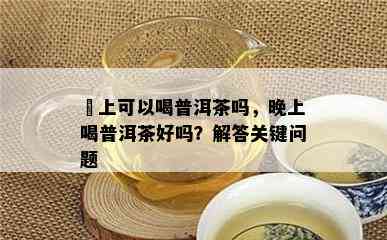 晩上可以喝普洱茶吗，晚上喝普洱茶好吗？解答关键问题