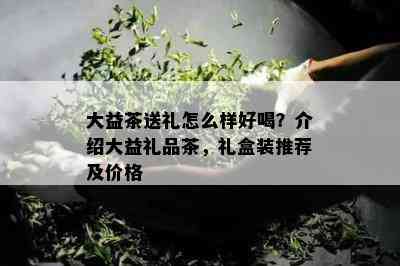 大益茶送礼怎么样好喝？介绍大益礼品茶，礼盒装推荐及价格