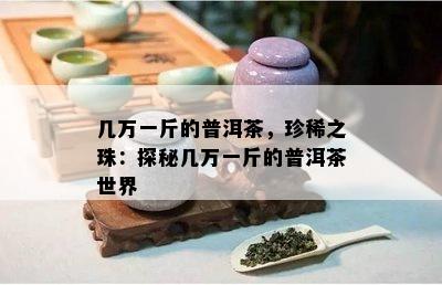 几万一斤的普洱茶，珍稀之珠：探秘几万一斤的普洱茶世界