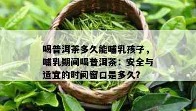 喝普洱茶多久能哺乳孩子，哺乳期间喝普洱茶：安全与适宜的时间窗口是多久？