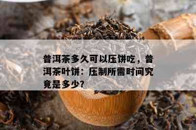 普洱茶多久可以压饼吃，普洱茶叶饼：压制所需时间究竟是多少？