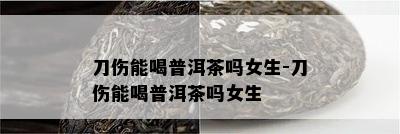 刀伤能喝普洱茶吗女生-刀伤能喝普洱茶吗女生