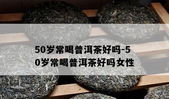 50岁常喝普洱茶好吗-50岁常喝普洱茶好吗女性