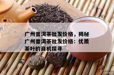 广州普洱茶批发价格，揭秘广州普洱茶批发价格：优质茶叶的商机探寻