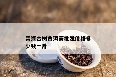 青海古树普洱茶批发价格多少钱一斤