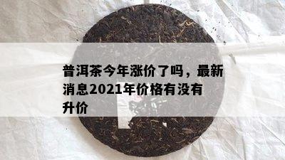 普洱茶今年涨价了吗，最新消息2021年价格有没有升价