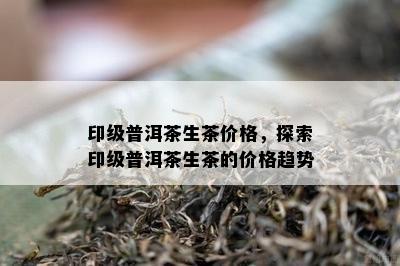 印级普洱茶生茶价格，探索印级普洱茶生茶的价格趋势